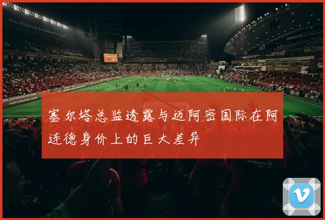 塞尔塔总监透露与迈阿密国际在阿连德身价上的巨大差异