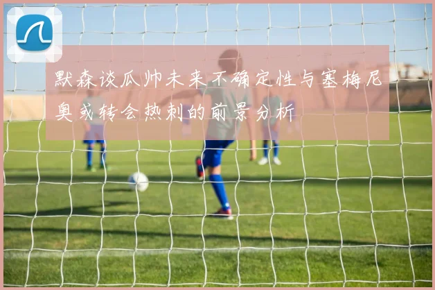 默森谈瓜帅未来不确定性与塞梅尼奥或转会热刺的前景分析