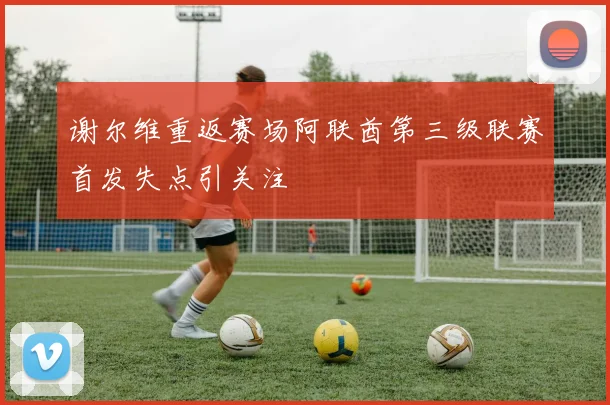 谢尔维重返赛场阿联酋第三级联赛首发失点引关注