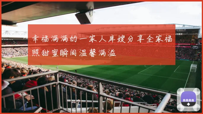 幸福满满的一家人库嫂分享全家福照甜蜜瞬间温馨满溢