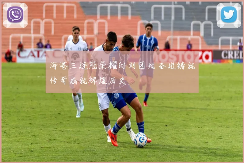 海港三连冠荣耀时刻团结奋进铸就传奇成就辉煌历史