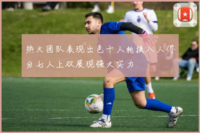 热火团队表现出色十人轮换八人得分七人上双展现强大实力