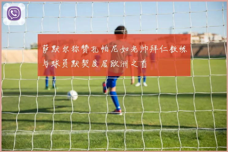 萨默尔称赞孔帕尼如老帅拜仁教练与球员默契度居欧洲之首