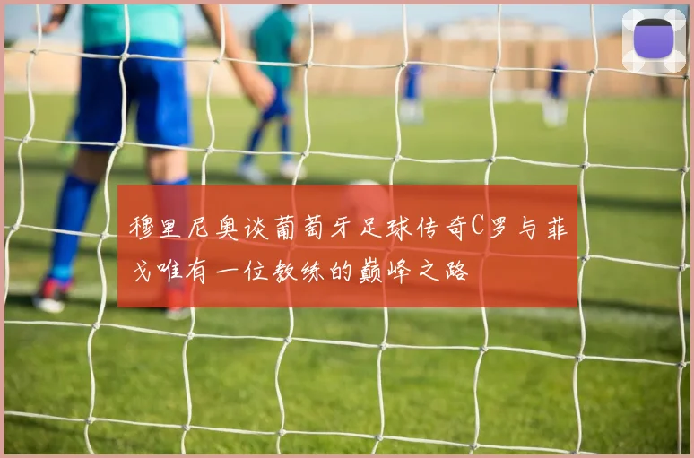 穆里尼奥谈葡萄牙足球传奇C罗与菲戈唯有一位教练的巅峰之路