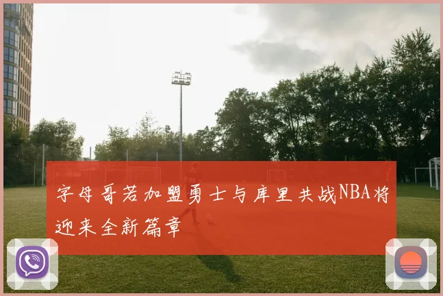 字母哥若加盟勇士与库里共战NBA将迎来全新篇章