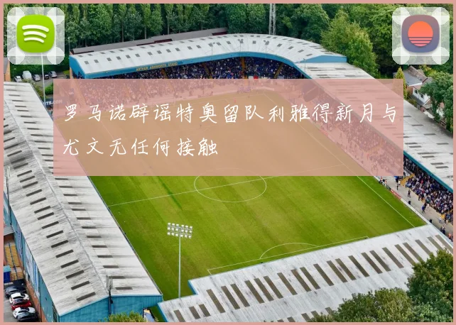 罗马诺辟谣特奥留队利雅得新月与尤文无任何接触