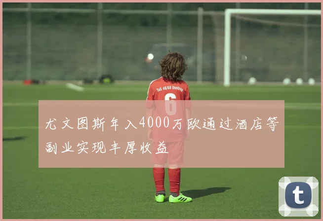 尤文图斯年入4000万欧通过酒店等副业实现丰厚收益