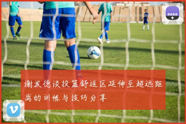 谢泼德谈投篮舒适区延伸至超远距离的训练与技巧分享