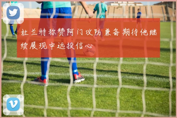 杜兰特称赞阿门攻防兼备期待他继续展现中远投信心