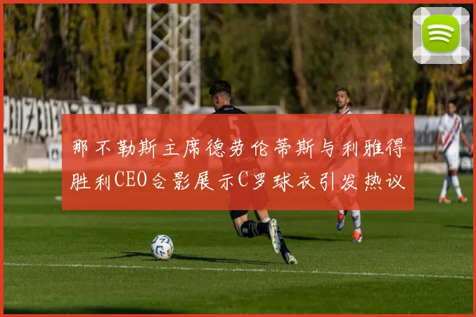 那不勒斯主席德劳伦蒂斯与利雅得胜利CEO合影展示C罗球衣引发热议