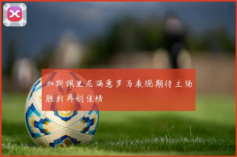 加斯佩里尼满意罗马表现期待主场胜利再创佳绩