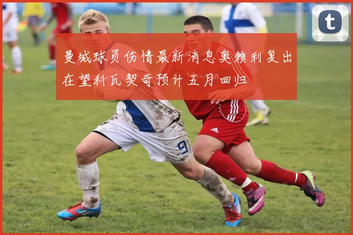 曼城球员伤情最新消息奥赖利复出在望科瓦契奇预计五月回归