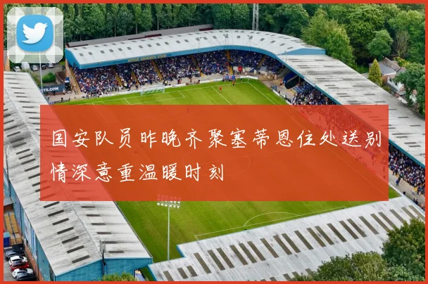 国安队员昨晚齐聚塞蒂恩住处送别情深意重温暖时刻