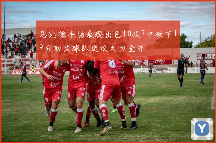 恩比德半场表现出色10投7中砍下19分助力球队进攻火力全开