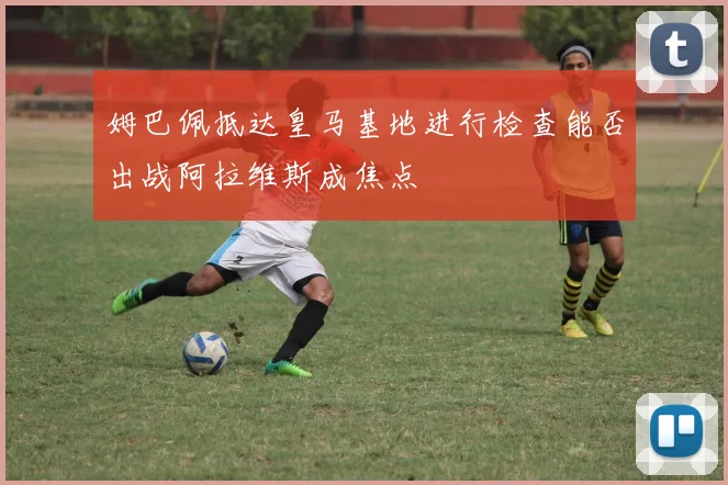姆巴佩抵达皇马基地进行检查能否出战阿拉维斯成焦点