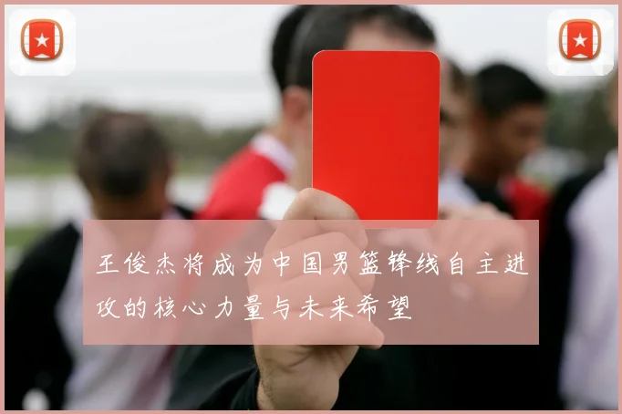 王俊杰将成为中国男篮锋线自主进攻的核心力量与未来希望