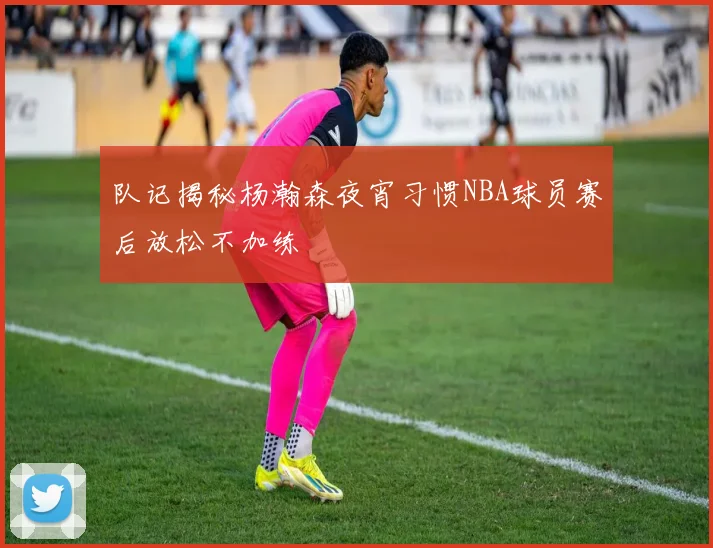 队记揭秘杨瀚森夜宵习惯NBA球员赛后放松不加练