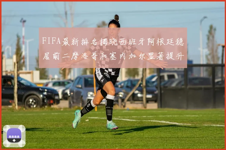 FIFA最新排名揭晓西班牙阿根廷稳居前二摩洛哥和塞内加尔显著提升