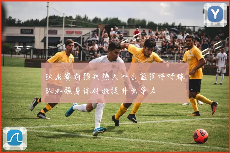 狄龙赛前预判热火冲击篮筐呼吁球队加强身体对抗提升竞争力