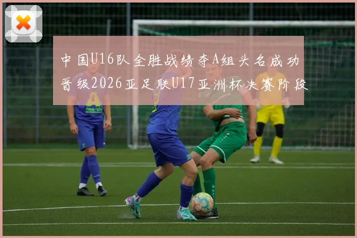 中国U16队全胜战绩夺A组头名成功晋级2026亚足联U17亚洲杯决赛阶段