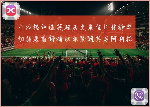 卡拉格评选英超历史最佳门将榜单切赫居首舒梅切尔紧随其后阿利松位列第三