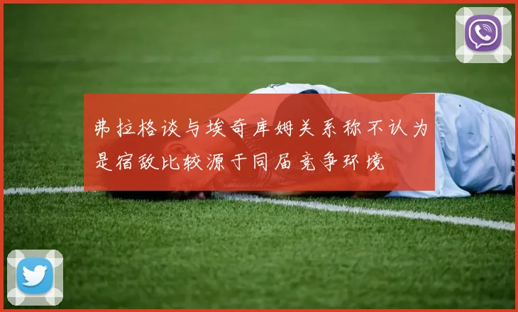 弗拉格谈与埃奇库姆关系称不认为是宿敌比较源于同届竞争环境