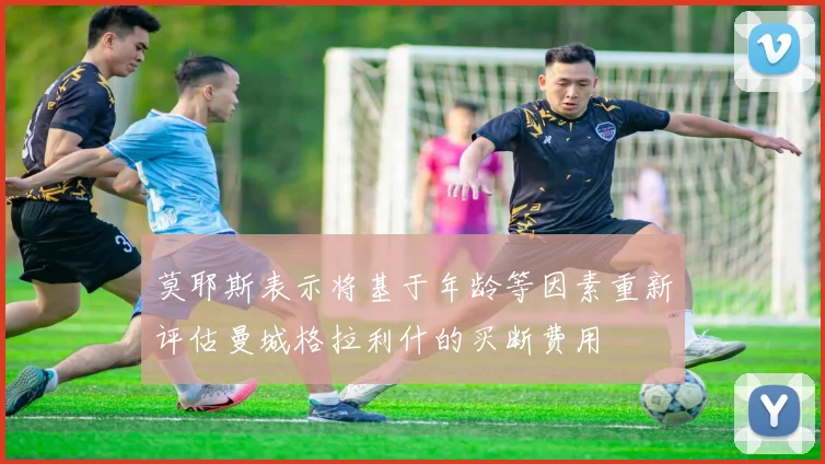 莫耶斯表示将基于年龄等因素重新评估曼城格拉利什的买断费用